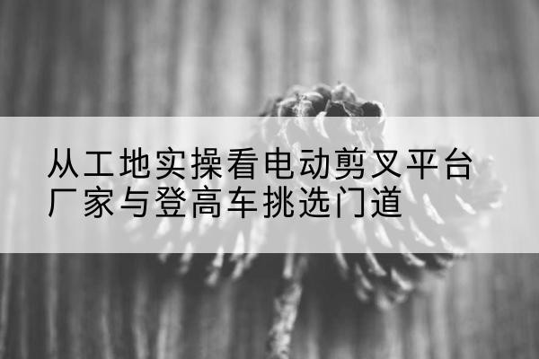 临朐电动剪叉升降平台厂家-从工地实操看电动剪叉平台厂家与登高车挑选门道